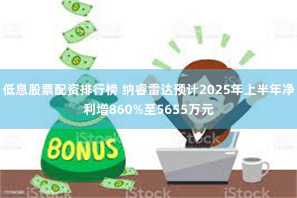 低息股票配资排行榜 纳睿雷达预计2025年上半年净利增860%至5655万元