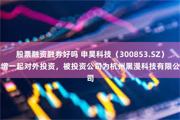 股票融资融券好吗 申昊科技（300853.SZ）新增一起对外投资，被投资公司为杭州黑漫科技有限公司