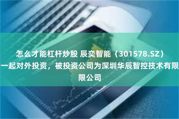 怎么才能杠杆炒股 辰奕智能（301578.SZ）新增一起对外投资，被投资公司为深圳华辰智控技术有限公司