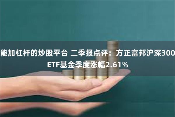 能加杠杆的炒股平台 二季报点评：方正富邦沪深300ETF基金季度涨幅2.61%