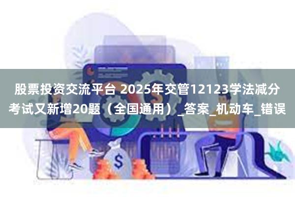 股票投资交流平台 2025年交管12123学法减分考试又新增20题（全国通用）_答案_机动车_错误