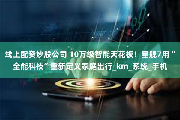 线上配资炒股公司 10万级智能天花板！星舰7用“全能科技”重新定义家庭出行_km_系统_手机
