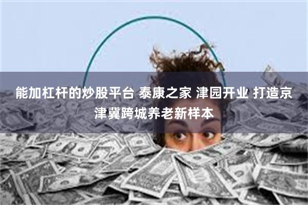 能加杠杆的炒股平台 泰康之家 津园开业 打造京津冀跨城养老新样本