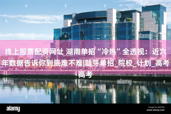 线上股票配资网址 湖南单招“冷热”全透视：近六年数据告诉你到底难不难|题芽单招_院校_计划_高考