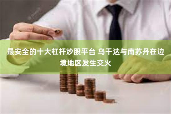 最安全的十大杠杆炒股平台 乌干达与南苏丹在边境地区发生交火