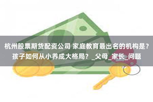 杭州股票期货配资公司 家庭教育最出名的机构是？孩子如何从小养成大格局？_父母_家长_问题