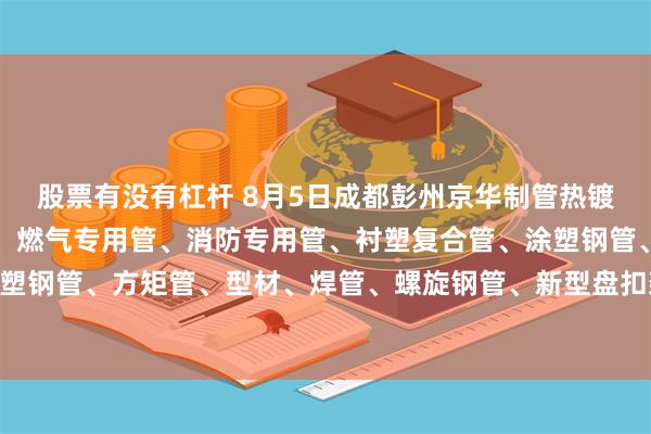 股票有没有杠杆 8月5日成都彭州京华制管热镀锌钢管、热镀锌方矩管、燃气专用管、消防专用管、衬塑复合管、涂塑钢管、外镀锌内涂塑钢管、方矩管、型材、焊管、螺旋钢管、新型盘扣架子管所有产品出厂价格上调30元/吨。