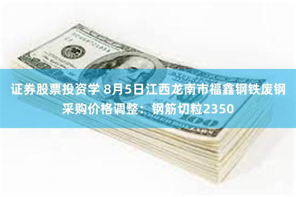 证券股票投资学 8月5日江西龙南市福鑫钢铁废钢采购价格调整：钢筋切粒2350