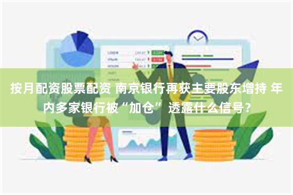 按月配资股票配资 南京银行再获主要股东增持 年内多家银行被“加仓” 透露什么信号？