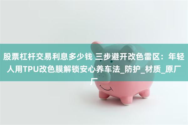股票杠杆交易利息多少钱 三步避开改色雷区：年轻人用TPU改色膜解锁安心养车法_防护_材质_原厂