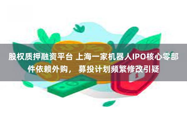股权质押融资平台 上海一家机器人IPO核心零部件依赖外购， 募投计划频繁修改引疑