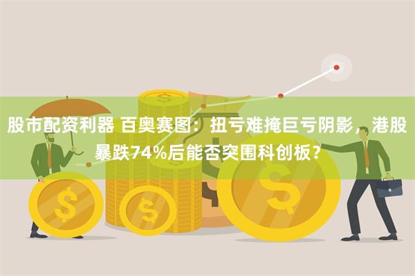 股市配资利器 百奥赛图：扭亏难掩巨亏阴影，港股暴跌74%后能否突围科创板？