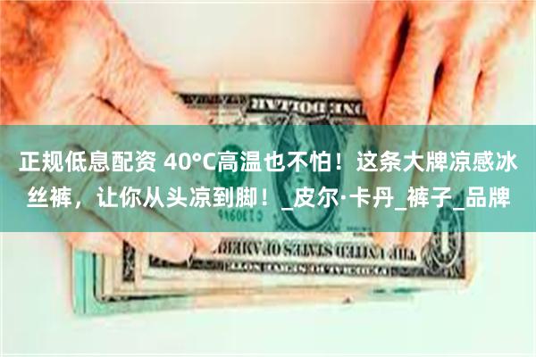 正规低息配资 40°C高温也不怕！这条大牌凉感冰丝裤，让你从头凉到脚！_皮尔·卡丹_裤子_品牌