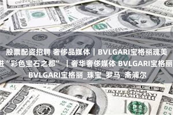 股票配资招聘 奢侈品媒体｜BVLGARI宝格丽瑰美宝石探寻之旅：走进“彩色宝石之都” ｜奢华奢侈媒体 BVLGARI宝格丽_珠宝_罗马_斋浦尔