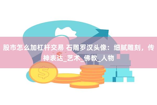 股市怎么加杠杆交易 石雕罗汉头像：细腻雕刻，传神表达_艺术_佛教_人物
