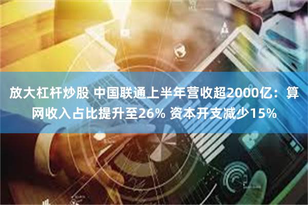 放大杠杆炒股 中国联通上半年营收超2000亿：算网收入占比提升至26% 资本开支减少15%