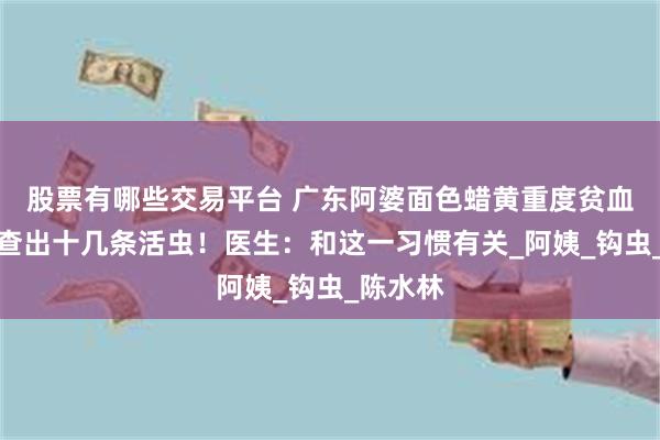 股票有哪些交易平台 广东阿婆面色蜡黄重度贫血，胃镜查出十几条活虫！医生：和这一习惯有关_阿姨_钩虫_陈水林