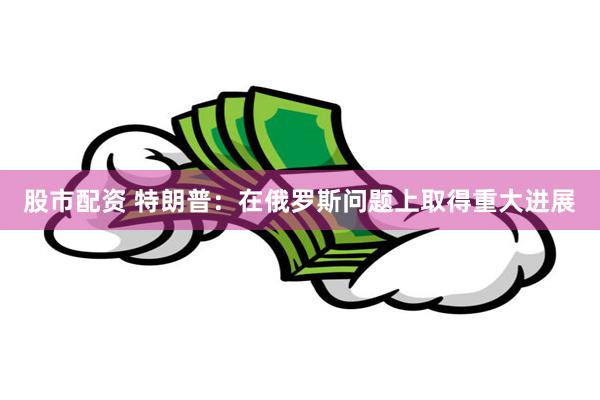 股市配资 特朗普：在俄罗斯问题上取得重大进展