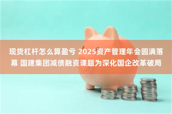 现货杠杆怎么算盈亏 2025资产管理年会圆满落幕 国建集团减债融资课题为深化国企改革破局