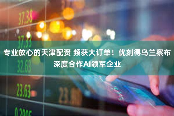 专业放心的天津配资 频获大订单！优刻得乌兰察布深度合作AI领军企业