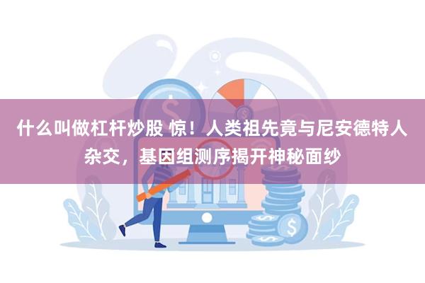 什么叫做杠杆炒股 惊！人类祖先竟与尼安德特人杂交，基因组测序揭开神秘面纱