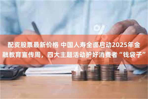 配资股票最新价格 中国人寿全面启动2025年金融教育宣传周，四大主题活动护好消费者“钱袋子”