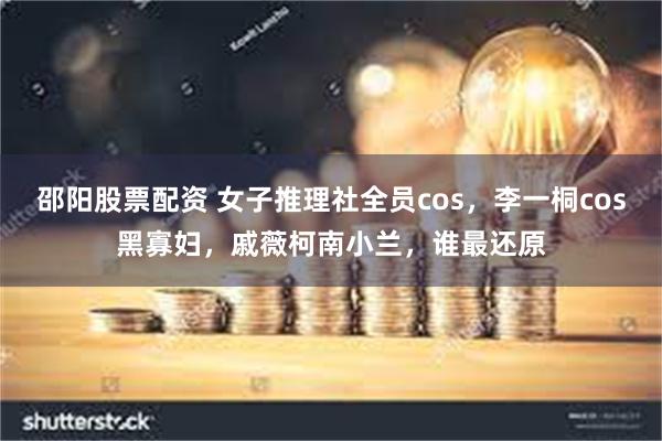 邵阳股票配资 女子推理社全员cos,李一桐cos黑寡妇,戚薇柯南小兰,谁最还原