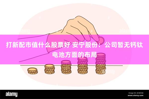 打新配市值什么股票好 安宁股份：公司暂无钙钛电池方面的布局