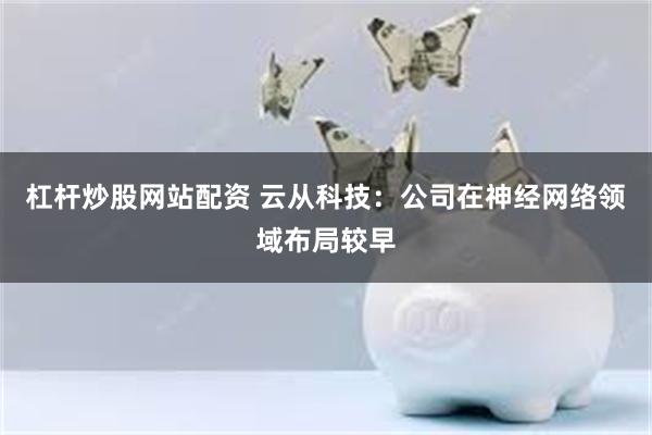 杠杆炒股网站配资 云从科技:公司在神经网络领域布局较早