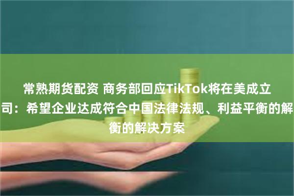 常熟期货配资 商务部回应TikTok将在美成立合资公司：希望企业达成符合中国法律法规、利益平衡的解决方案